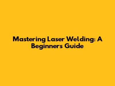 Mastering Laser Welding: A Beginner's Guide